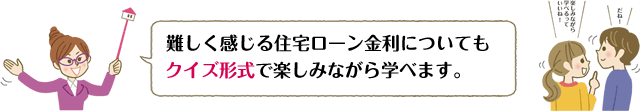 難しく感じる住宅ローン金利についてもクイズ形式で楽しみながら学べます。