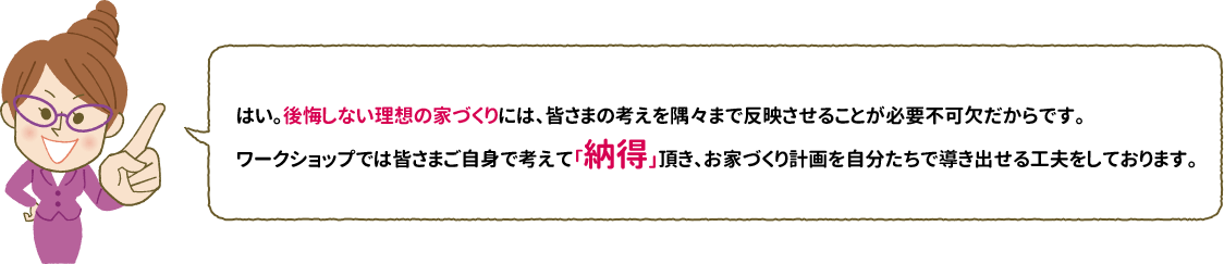 はい。後悔しない理想の家づくりには、皆さまの考えを隅々まで反映させることが必要不可欠だからです。ワークショップでは皆さまご自身で考えて「納得」頂き、お家づくり計画を自分たちで導き出せる工夫をしております。