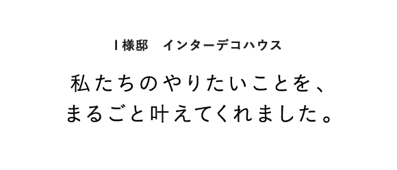 I様邸　インターデコハウス 私たちのやりたいことを、まるごと叶えてくれました。